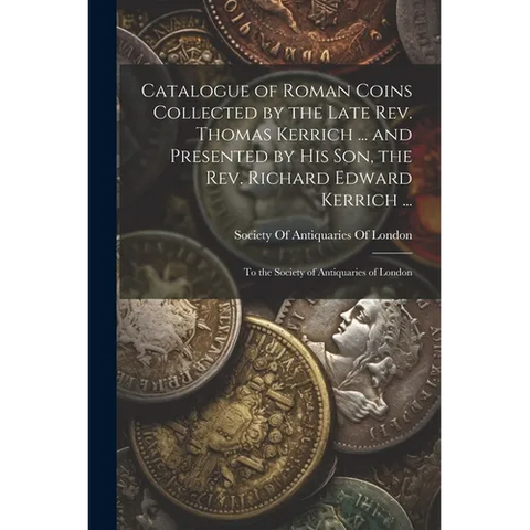 Catalogue of Roman Coins Collected by the Late Rev. Thomas Kerrich ... and Presented by His Son, the Rev. Richard Edward Kerrich ...: To the Society o