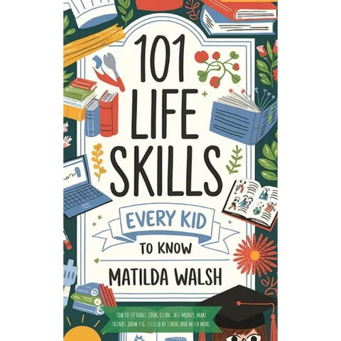 101 Life Skills Every Kid Needs to Know - How to set goals, cook, clean, save money, make friends, grow veg, succeed at school and much more