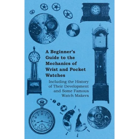 A Beginner's Guide to the Mechanics of Wrist and Pocket Watches - Including the History of Their Development and Some Famous Watch Makers