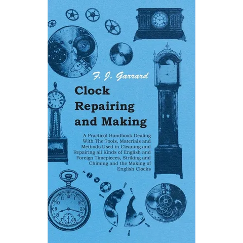 Clock Repairing and Making - A Practical Handbook Dealing With The Tools, Materials and Methods Used in Cleaning and Repairing all Kinds of English an