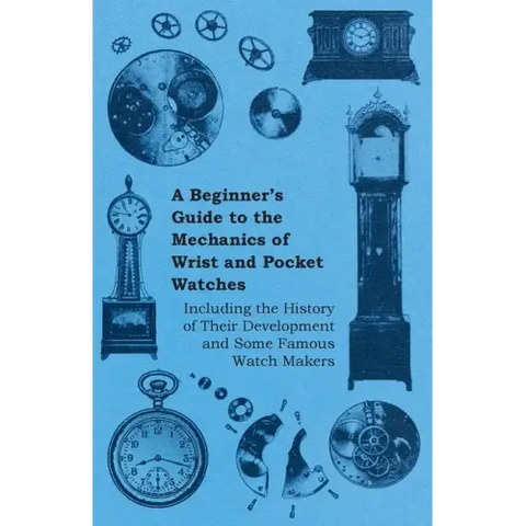 A Beginner's Guide to the Mechanics of Wrist and Pocket Watches - Including the History of Their Development and Some Famous Watch Makers