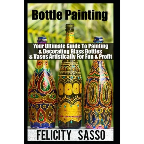 Bottle Painting: Your Ultimate Guide To Painting & Decorating Glass Bottles & Vases Artistically For Fun & Profit