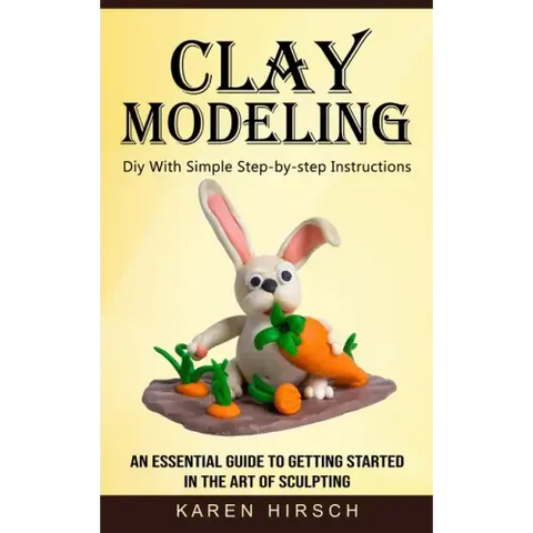 Clay Modeling: Diy With Simple Step-by-step Instructions (An Essential Guide to Getting Started in the Art of Sculpting)
