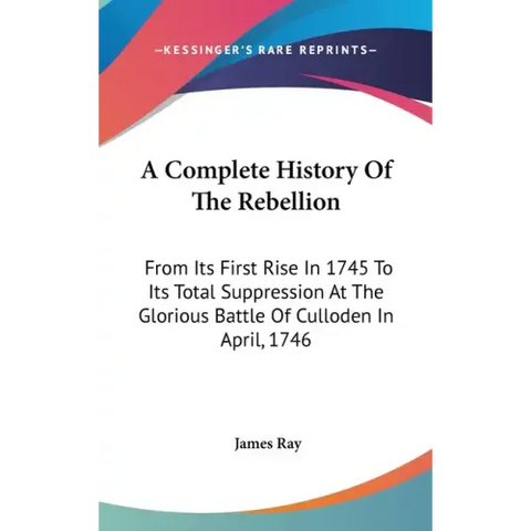 A Complete History Of The Rebellion: From Its First Rise In 1745 To Its Total Suppression At The Glorious Battle Of Culloden In April, 1746