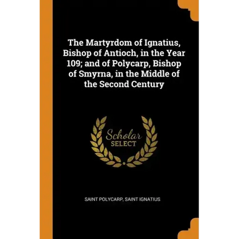 The Martyrdom of Ignatius, Bishop of Antioch, in the Year 109; And of Polycarp, Bishop of Smyrna, in the Middle of the Second Century