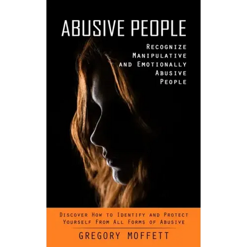Abusive People: Recognize Manipulative and Emotionally Abusive People (Discover How to Identify and Protect Yourself From All Forms of Abusive)