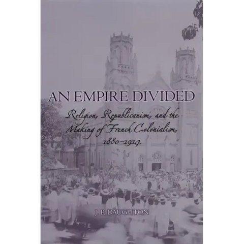 An Empire Divided: Religion, Republicanism, and the Making of French Colonialism, 1880-1914