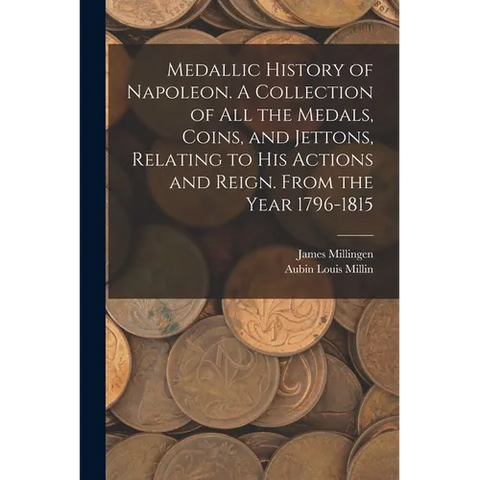 Medallic History of Napoleon. A Collection of all the Medals, Coins, and Jettons, Relating to his Actions and Reign. From the Year 1796-1815