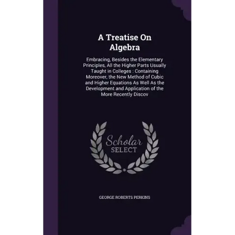 A Treatise On Algebra: Embracing, Besides the Elementary Principles, All the Higher Parts Usually Taught in Colleges: Containing Moreover, th