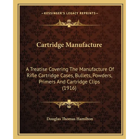 Cartridge Manufacture: A Treatise Covering The Manufacture Of Rifle Cartridge Cases, Bullets, Powders, Primers And Cartridge Clips (1916)