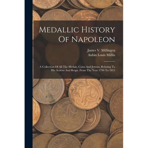 Medallic History Of Napoleon: A Collection Of All The Medals, Coins And Jettons, Relating To His Actions And Reign. From The Year 1796 To 1815