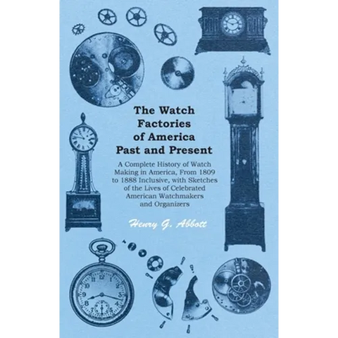 The Watch Factories of America Past and Present -;A Complete History of Watch Making in America, From 1809 to 1888 Inclusive, with Sketches of the Liv