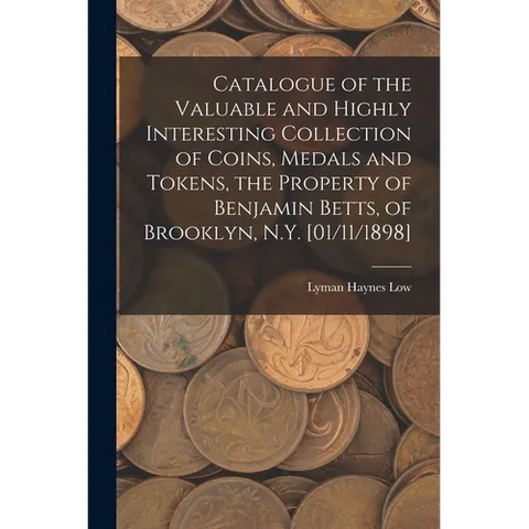 Catalogue of the Valuable and Highly Interesting Collection of Coins, Medals and Tokens, the Property of Benjamin Betts, of Brooklyn, N.Y. [01/11/1898
