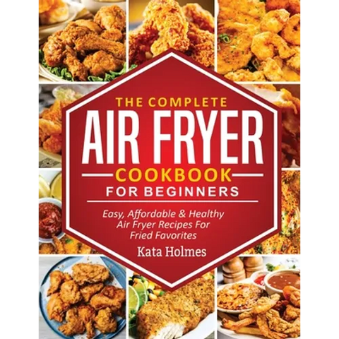 The Complete Air Fryer Cookbook For Beginners: Easy, Affordable And Healthy Air Fryer Recipes For Fried Favorites